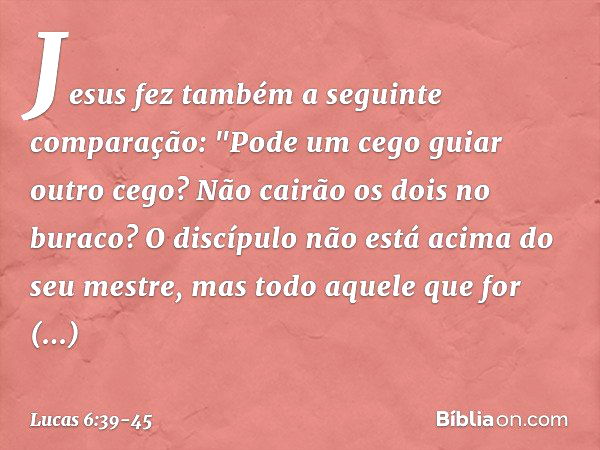 Jesus fez também a seguinte comparação: "Pode um cego guiar outro cego? Não cairão os dois no buraco? O discípulo não está acima do seu mestre, mas todo aquele 