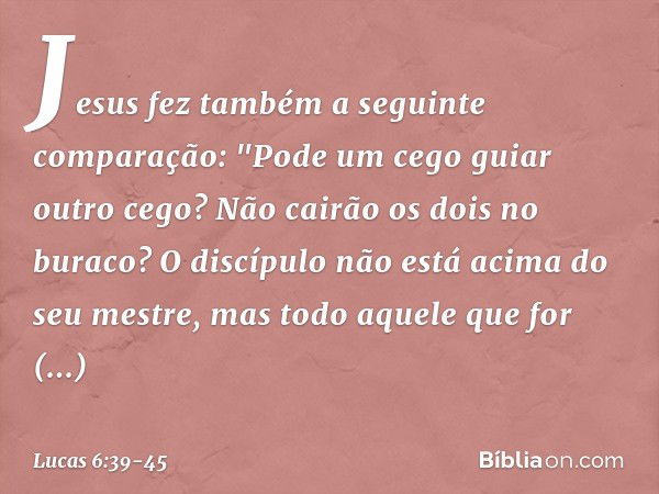 Jesus fez também a seguinte comparação: "Pode um cego guiar outro cego? Não cairão os dois no buraco? O discípulo não está acima do seu mestre, mas todo aquele 