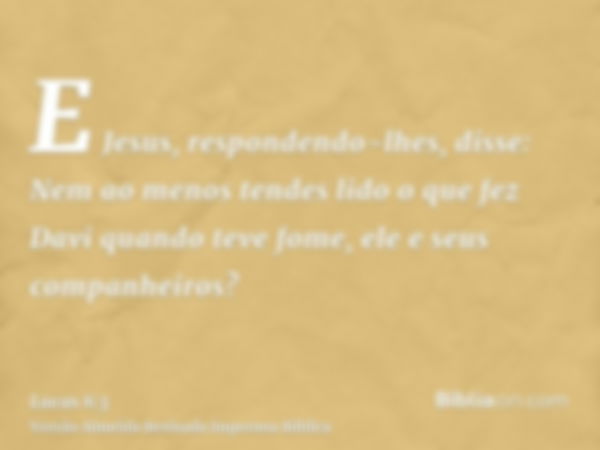 E Jesus, respondendo-lhes, disse: Nem ao menos tendes lido o que fez Davi quando teve fome, ele e seus companheiros?