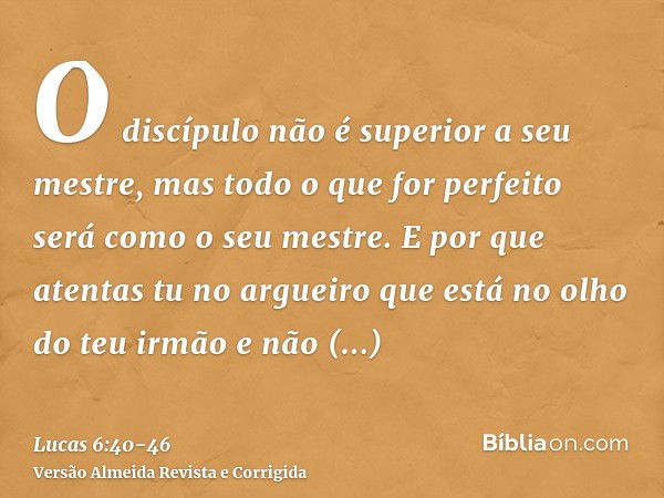 O discípulo não é superior a seu mestre, mas todo o que for perfeito será como o seu mestre.E por que atentas tu no argueiro que está no olho do teu irmão e não