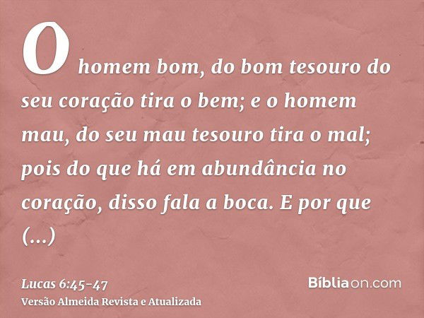 O homem bom, do bom tesouro do seu coração tira o bem; e o homem mau, do seu mau tesouro tira o mal; pois do que há em abundância no coração, disso fala a boca.