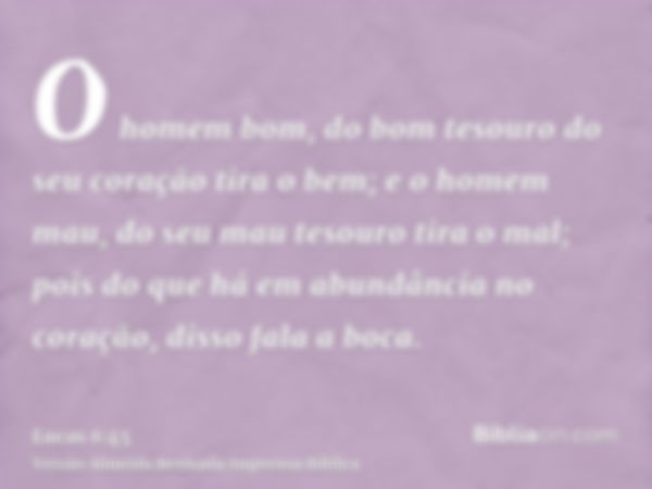 O homem bom, do bom tesouro do seu coração tira o bem; e o homem mau, do seu mau tesouro tira o mal; pois do que há em abundância no coração, disso fala a boca.