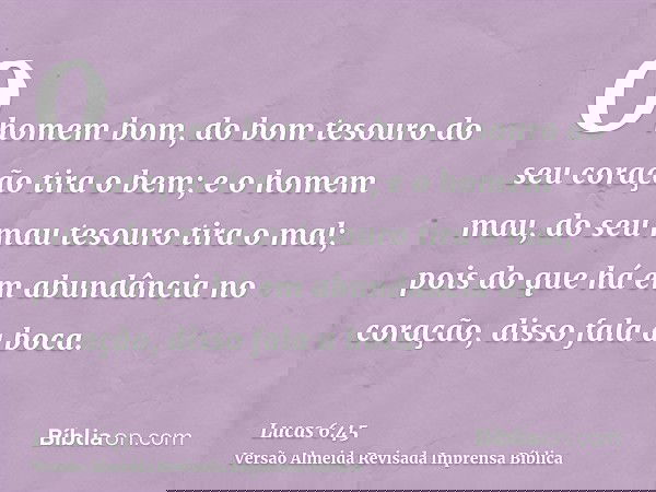 O homem bom, do bom tesouro do seu coração tira o bem; e o homem mau, do seu mau tesouro tira o mal; pois do que há em abundância no coração, disso fala a boca.