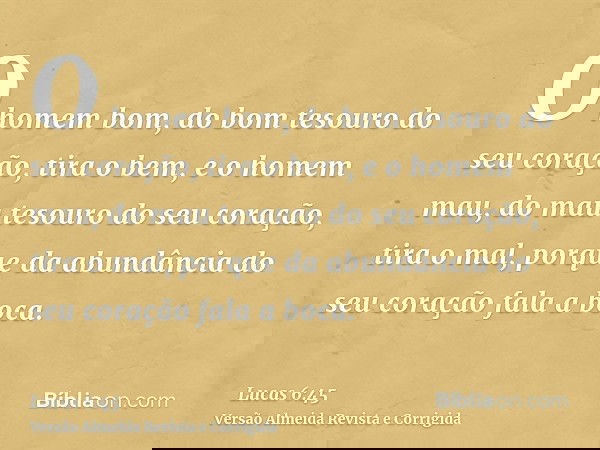 O homem bom, do bom tesouro do seu coração, tira o bem, e o homem mau, do mau tesouro do seu coração, tira o mal, porque da abundância do seu coração fala a boc