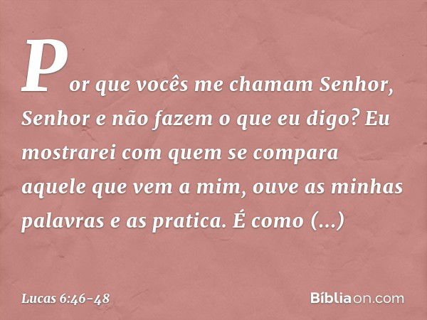 "Por que vocês me chamam 'Senhor, Senhor' e não fazem o que eu digo? Eu mostrarei com quem se compara aquele que vem a mim, ouve as minhas palavras e as pratica