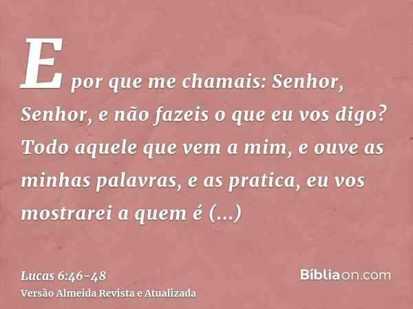 E por que me chamais: Senhor, Senhor, e não fazeis o que eu vos digo?Todo aquele que vem a mim, e ouve as minhas palavras, e as pratica, eu vos mostrarei a quem