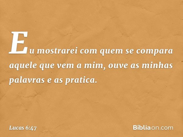 Eu mostrarei com quem se compara aquele que vem a mim, ouve as minhas palavras e as pratica. -- Lucas 6:47