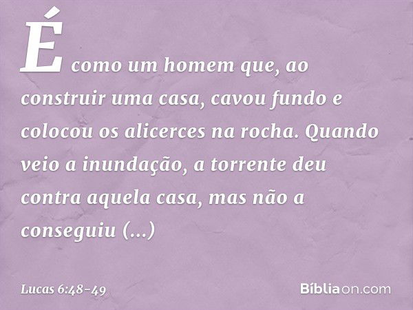 É como um homem que, ao construir uma casa, cavou fundo e colocou os alicerces na rocha. Quando veio a inundação, a torrente deu contra aquela casa, mas não a c