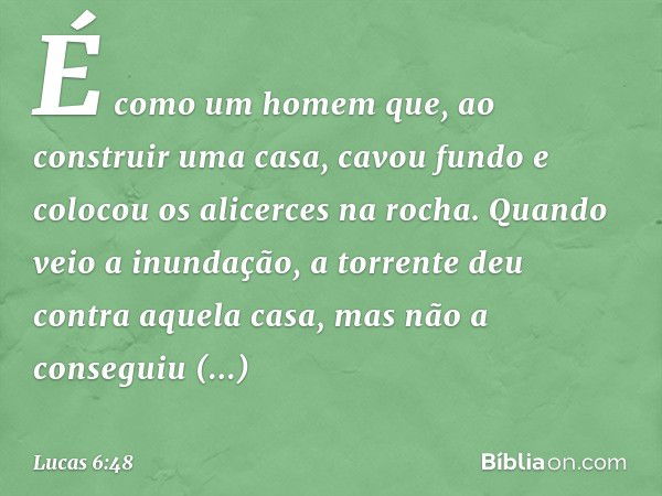 É como um homem que, ao construir uma casa, cavou fundo e colocou os alicerces na rocha. Quando veio a inundação, a torrente deu contra aquela casa, mas não a c