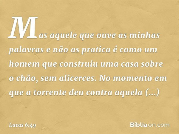 Mas aquele que ouve as minhas palavras e não as pratica é como um homem que construiu uma casa sobre o chão, sem alicerces. No momento em que a torrente deu con