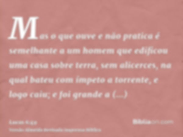 Mas o que ouve e não pratica é semelhante a um homem que edificou uma casa sobre terra, sem alicerces, na qual bateu com ímpeto a torrente, e logo caiu; e foi g