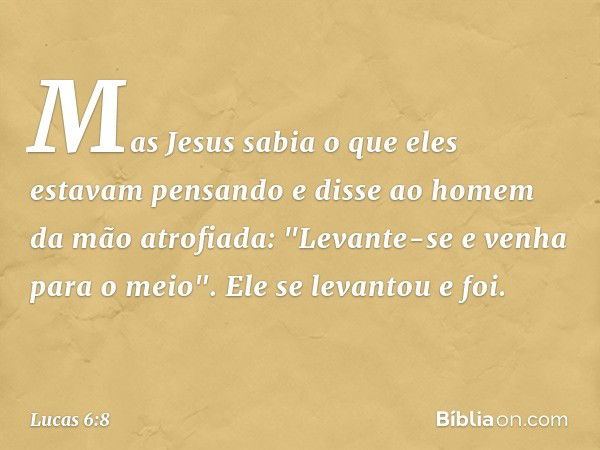 Mas Jesus sabia o que eles estavam pensando e disse ao homem da mão atrofiada: "Levante-se e venha para o meio". Ele se levantou e foi. -- Lucas 6:8