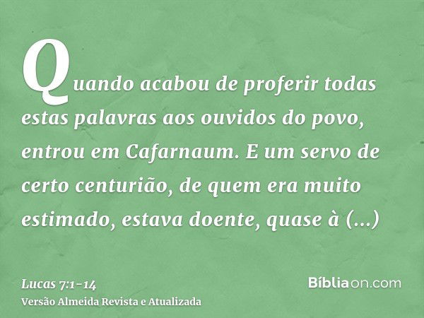 Quando acabou de proferir todas estas palavras aos ouvidos do povo, entrou em Cafarnaum.E um servo de certo centurião, de quem era muito estimado, estava doente