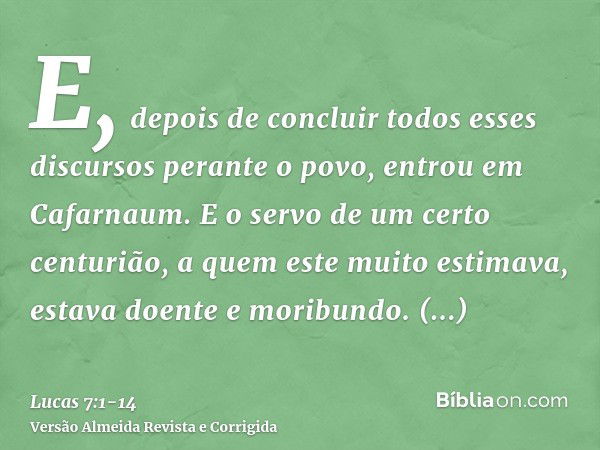 E, depois de concluir todos esses discursos perante o povo, entrou em Cafarnaum.E o servo de um certo centurião, a quem este muito estimava, estava doente e mor