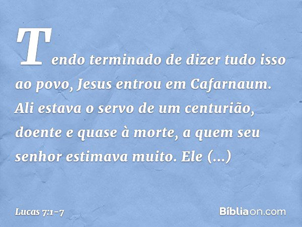 Tendo terminado de dizer tudo isso ao povo, Jesus entrou em Cafarnaum. Ali estava o servo de um centurião, doente e quase à morte, a quem seu senhor estimava mu