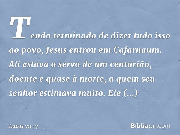 Tendo terminado de dizer tudo isso ao povo, Jesus entrou em Cafarnaum. Ali estava o servo de um centurião, doente e quase à morte, a quem seu senhor estimava mu