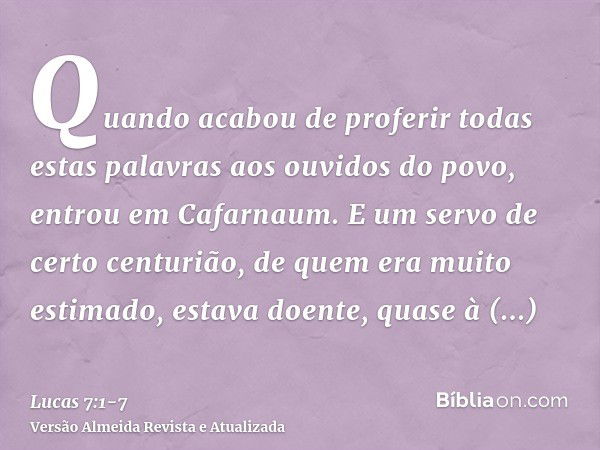 Quando acabou de proferir todas estas palavras aos ouvidos do povo, entrou em Cafarnaum.E um servo de certo centurião, de quem era muito estimado, estava doente