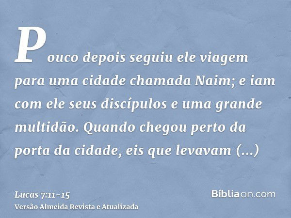 Pouco depois seguiu ele viagem para uma cidade chamada Naim; e iam com ele seus discípulos e uma grande multidão.Quando chegou perto da porta da cidade, eis que