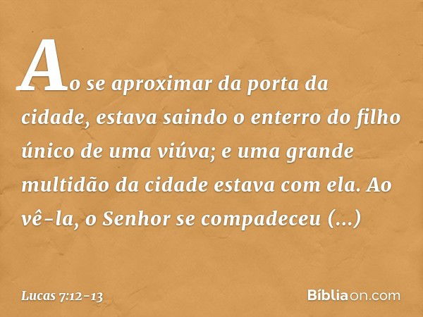 Ao se aproximar da porta da cidade, estava saindo o enterro do filho único de uma viúva; e uma grande multidão da cidade estava com ela. Ao vê-la, o Senhor se c