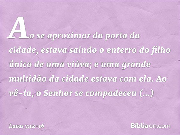 Ao se aproximar da porta da cidade, estava saindo o enterro do filho único de uma viúva; e uma grande multidão da cidade estava com ela. Ao vê-la, o Senhor se c