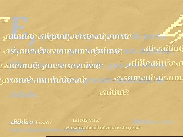 E, quando chegou perto da porta da cidade, eis que levavam um defunto, filho único de sua mãe, que era viúva; e com ela ia uma grande multidão da cidade.