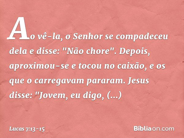 Ao vê-la, o Senhor se compadeceu dela e disse: "Não chore". Depois, aproximou-se e tocou no caixão, e os que o carregavam pararam. Jesus disse: "Jovem, eu digo,