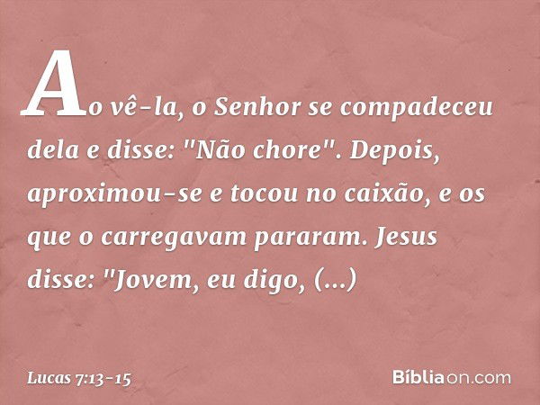 Ao vê-la, o Senhor se compadeceu dela e disse: "Não chore". Depois, aproximou-se e tocou no caixão, e os que o carregavam pararam. Jesus disse: "Jovem, eu digo,