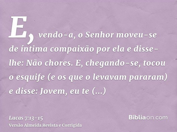 E, vendo-a, o Senhor moveu-se de íntima compaixão por ela e disse-lhe: Não chores.E, chegando-se, tocou o esquife (e os que o levavam pararam) e disse: Jovem, e