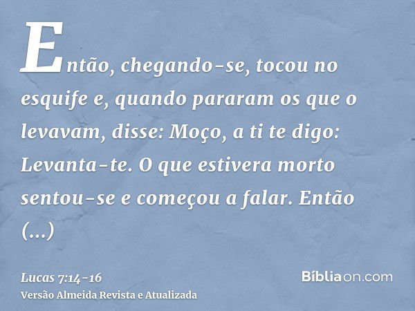 Então, chegando-se, tocou no esquife e, quando pararam os que o levavam, disse: Moço, a ti te digo: Levanta-te.O que estivera morto sentou-se e começou a falar.