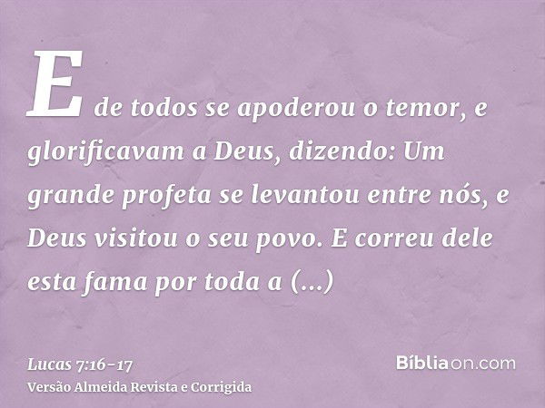 E de todos se apoderou o temor, e glorificavam a Deus, dizendo: Um grande profeta se levantou entre nós, e Deus visitou o seu povo.E correu dele esta fama por t