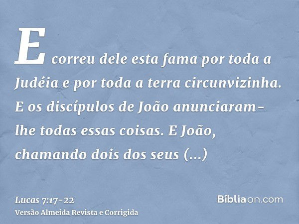 E correu dele esta fama por toda a Judéia e por toda a terra circunvizinha.E os discípulos de João anunciaram-lhe todas essas coisas.E João, chamando dois dos s