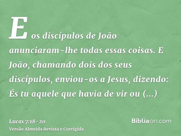 E os discípulos de João anunciaram-lhe todas essas coisas.E João, chamando dois dos seus discípulos, enviou-os a Jesus, dizendo: És tu aquele que havia de vir o