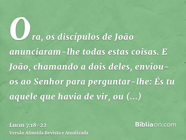 Ora, os discípulos de João anunciaram-lhe todas estas coisas.E João, chamando a dois deles, enviou-os ao Senhor para perguntar-lhe: És tu aquele que havia de vi