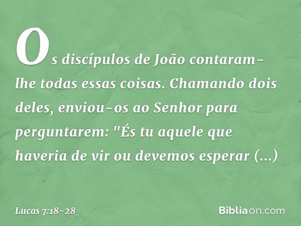 Os discípulos de João contaram-lhe todas essas coisas. Chamando dois deles, enviou-os ao Senhor para perguntarem: "És tu aquele que haveria de vir ou devemos es