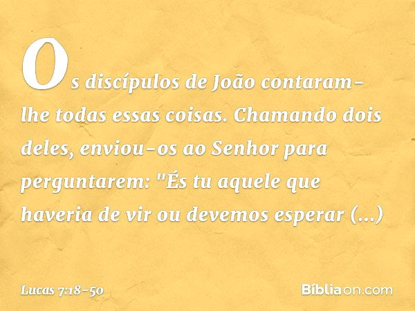 Os discípulos de João contaram-lhe todas essas coisas. Chamando dois deles, enviou-os ao Senhor para perguntarem: "És tu aquele que haveria de vir ou devemos es