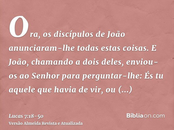 Ora, os discípulos de João anunciaram-lhe todas estas coisas.E João, chamando a dois deles, enviou-os ao Senhor para perguntar-lhe: És tu aquele que havia de vi