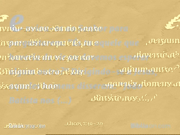 enviou-os ao Senhor para perguntarem: "És tu aquele que haveria de vir ou devemos esperar algum outro?" Dirigindo-se a Jesus, aqueles homens disseram: "João Bat