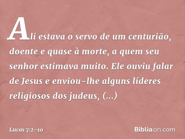 Ali estava o servo de um centurião, doente e quase à morte, a quem seu senhor estimava muito. Ele ouviu falar de Jesus e enviou-lhe alguns líderes religiosos do