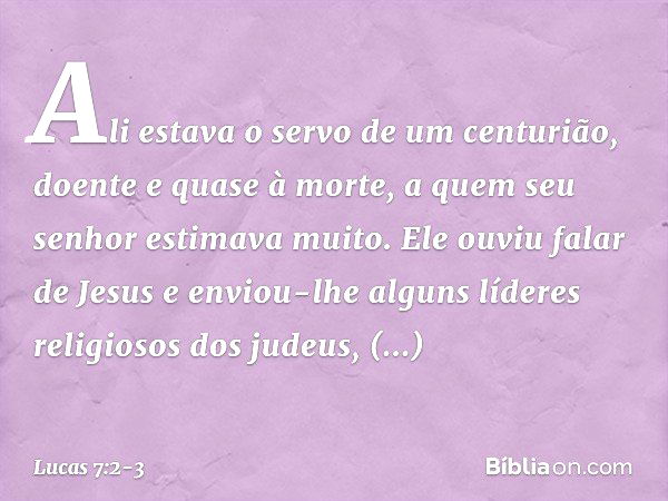 Ali estava o servo de um centurião, doente e quase à morte, a quem seu senhor estimava muito. Ele ouviu falar de Jesus e enviou-lhe alguns líderes religiosos do