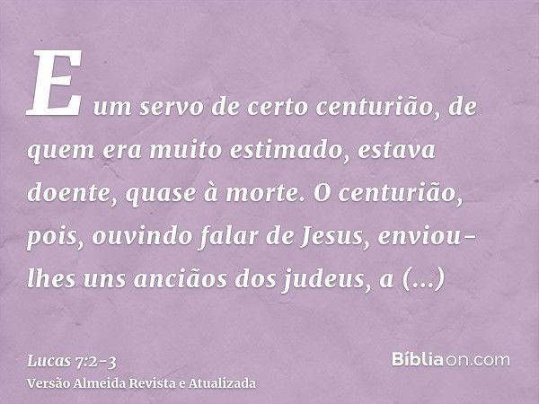 E um servo de certo centurião, de quem era muito estimado, estava doente, quase à morte.O centurião, pois, ouvindo falar de Jesus, enviou-lhes uns anciãos dos j