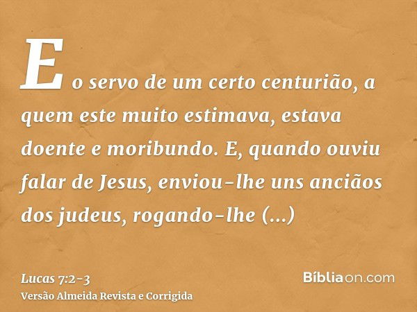 E o servo de um certo centurião, a quem este muito estimava, estava doente e moribundo.E, quando ouviu falar de Jesus, enviou-lhe uns anciãos dos judeus, rogand