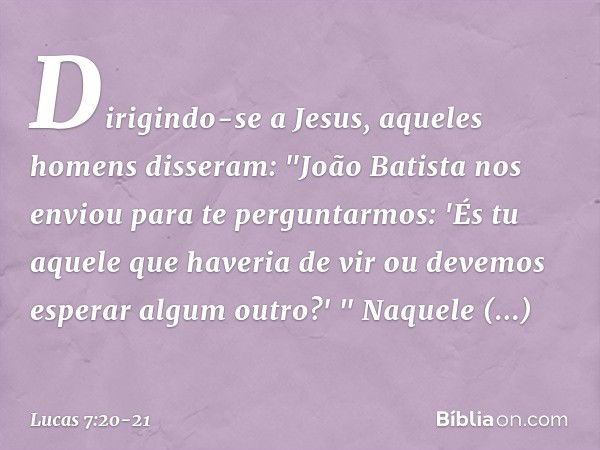 Dirigindo-se a Jesus, aqueles homens disseram: "João Batista nos enviou para te perguntarmos: 'És tu aquele que haveria de vir ou devemos esperar algum outro?' 