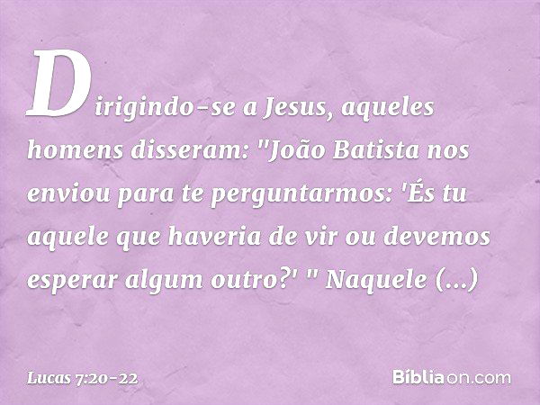 Dirigindo-se a Jesus, aqueles homens disseram: "João Batista nos enviou para te perguntarmos: 'És tu aquele que haveria de vir ou devemos esperar algum outro?' 