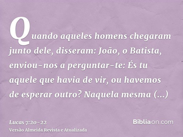 Quando aqueles homens chegaram junto dele, disseram: João, o Batista, enviou-nos a perguntar-te: És tu aquele que havia de vir, ou havemos de esperar outro?Naqu