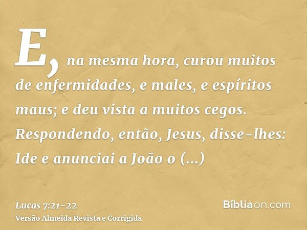 E, na mesma hora, curou muitos de enfermidades, e males, e espíritos maus; e deu vista a muitos cegos.Respondendo, então, Jesus, disse-lhes: Ide e anunciai a Jo