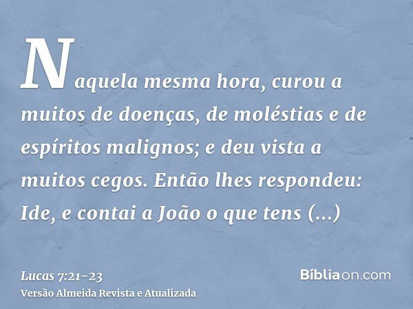 Naquela mesma hora, curou a muitos de doenças, de moléstias e de espíritos malignos; e deu vista a muitos cegos.Então lhes respondeu: Ide, e contai a João o que