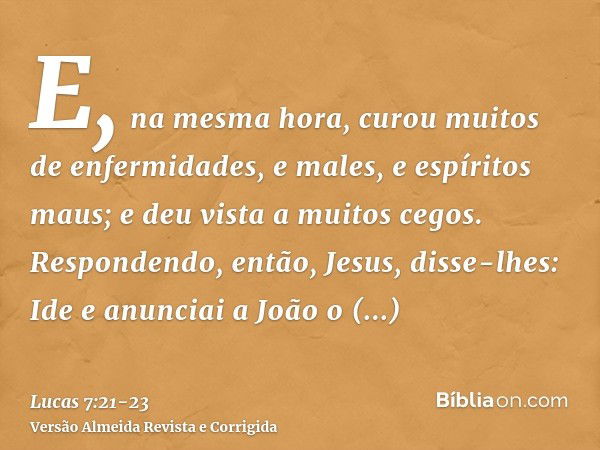 E, na mesma hora, curou muitos de enfermidades, e males, e espíritos maus; e deu vista a muitos cegos.Respondendo, então, Jesus, disse-lhes: Ide e anunciai a Jo