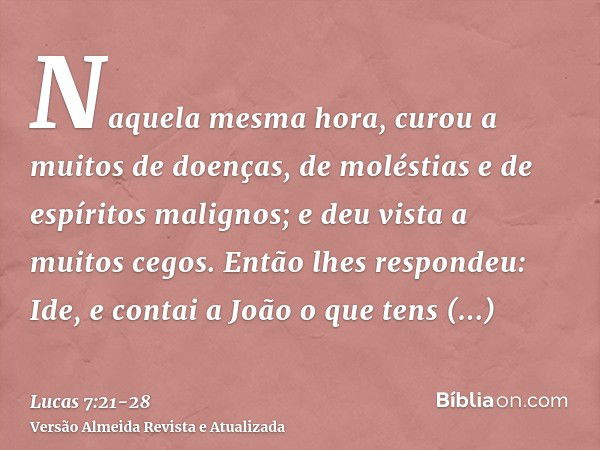 Naquela mesma hora, curou a muitos de doenças, de moléstias e de espíritos malignos; e deu vista a muitos cegos.Então lhes respondeu: Ide, e contai a João o que