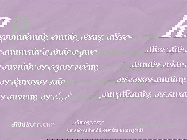 Respondendo, então, Jesus, disse-lhes: Ide e anunciai a João o que tendes visto e ouvido: os cegos vêem, os coxos andam, os leprosos são purificados, os surdos