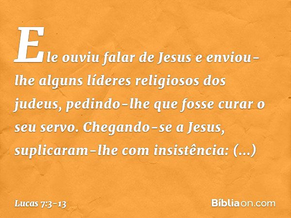 Ele ouviu falar de Jesus e enviou-lhe alguns líderes religiosos dos judeus, pedindo-lhe que fosse curar o seu servo. Chegando-se a Jesus, suplicaram-lhe com ins